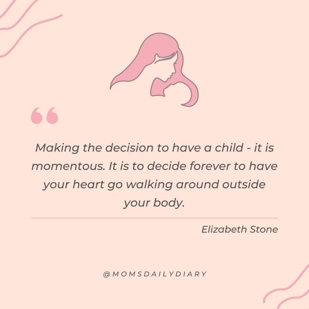 Quote: "Making the decision to have a child - it is momentous. It is to decide forever to have your heart go walking around outside your body.", Elizabeth Stone